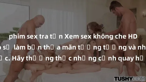 phim sex tra tấn Xem sex không che HD miễn phí đảm bảo sẽ làm bạn thỏa mãn tưởng tượng và nhu cầu tình dục. Hãy thưởng thức những cảnh quay hấp dẫn và mãnh liệt ngay bây giờ!