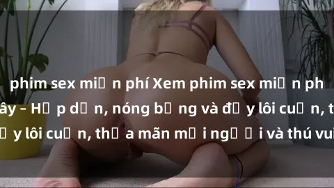 phim sex miễn phí Xem phim sex miễn phí online ngay tại đây – Hấp dẫn, nóng bỏng và đầy lôi cuốn, thỏa mãn mọi người và thú vui của bạn!