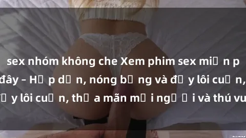 sex nhóm không che Xem phim sex miễn phí online ngay tại đây – Hấp dẫn, nóng bỏng và đầy lôi cuốn, thỏa mãn mọi người và thú vui của bạn!