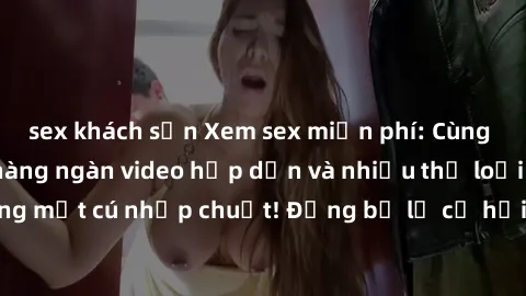 sex khách sạn Xem sex miễn phí: Cùng trải nghiệm với hàng ngàn video hấp dẫn và nhiều thể loại đa dạng chỉ trong một cú nhấp chuột! Đừng bỏ lỡ cơ hội thưởng thức tuyệt vời này ngay hôm nay!