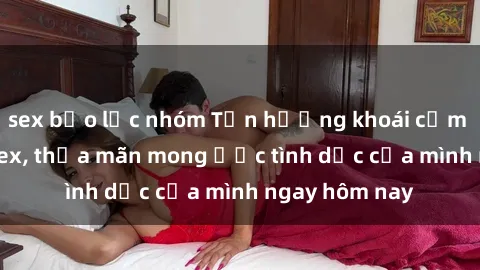 sex bạo lực nhóm Tận hưởng khoái cảm với gái xinh sex, thỏa mãn mong ước tình dục của mình ngay hôm nay