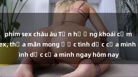 phim sex châu âu Tận hưởng khoái cảm với gái xinh sex, thỏa mãn mong ước tình dục của mình ngay hôm nay
