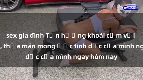 sex gia đình Tận hưởng khoái cảm với gái xinh sex, thỏa mãn mong ước tình dục của mình ngay hôm nay