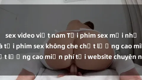 sex video việt nam Tải phim sex mới nhất hot nhất - Xem và tải phim sex không che chất lượng cao miễn phí tại website chuyên nghiệp.