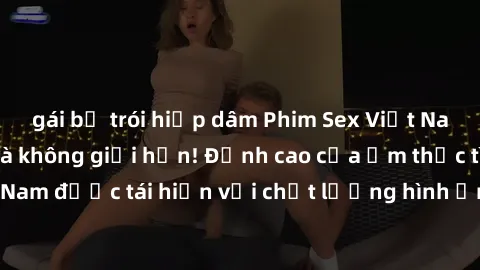 gái bị trói hiếp dâm Phim Sex Việt Nam HD - Xem ngay và không giới hạn! Đỉnh cao của ẩm thực tình dục Việt Nam được tái hiện với chất lượng hình ảnh sắc nét. Hãy thưởng thức ngay!