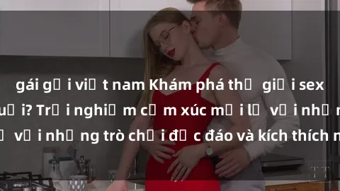 gái gọi việt nam Khám phá thế giới sex trực tuyến: Hơn tuổi? Trải nghiệm cảm xúc mới lạ với những trò chơi độc đáo và kích thích người lớn