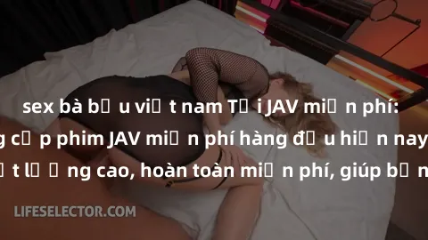 sex bà bầu việt nam Tải JAV miễn phí: Các trang web cung cấp phim JAV miễn phí hàng đầu hiện nay. Các tác phẩm chất lượng cao, hoàn toàn miễn phí, giúp bạn thỏa mãn niềm đam mê mà không tốn kém.