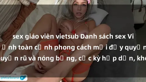 sex giáo viên vietsub Danh sách sex Việt Nam không che - Ảnh toàn cảnh phong cách mới đầy quyến rũ và nóng bỏng, cực kỳ hấp dẫn, không thể bỏ qua!