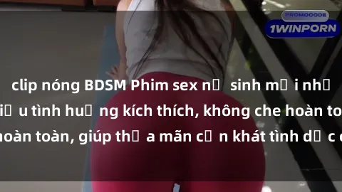 clip nóng BDSM Phim sex nữ sinh mới nhất: Trải nghiệm nhiều tình huống kích thích, không che hoàn toàn, giúp thỏa mãn cơn khát tình dục của các bạn trẻ