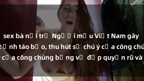 sex bà nội trợ Người mẫu Việt Nam gây sốt với loạt shoot ảnh táo bạo, thu hút sự chú ý của công chúng bằng vẻ đẹp quyến rũ và gợi cảm.