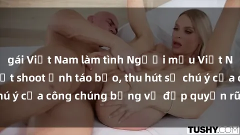 gái Việt Nam làm tình Người mẫu Việt Nam gây sốt với loạt shoot ảnh táo bạo, thu hút sự chú ý của công chúng bằng vẻ đẹp quyến rũ và gợi cảm.