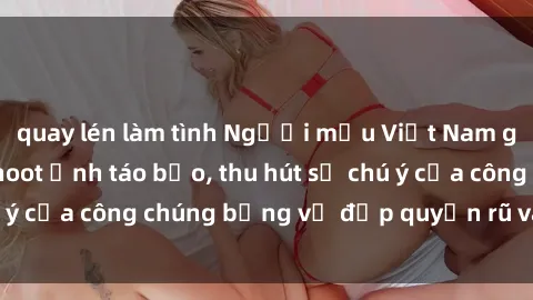 quay lén làm tình Người mẫu Việt Nam gây sốt với loạt shoot ảnh táo bạo, thu hút sự chú ý của công chúng bằng vẻ đẹp quyến rũ và gợi cảm.