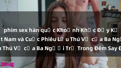 phim sex hàn quốc Khoảnh Khắc Đầy Kịch Tính: Sex  Việt Nam và Cuộc Phiêu Lưu Thú Vị của Ba Người Trẻ Trong Đêm Say Đắm
