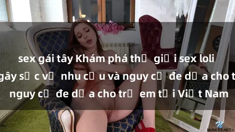 sex gái tây Khám phá thế giới sex loli Việt Nam: Sự thật gây sốc về nhu cầu và nguy cơ đe dọa cho trẻ em tại Việt Nam