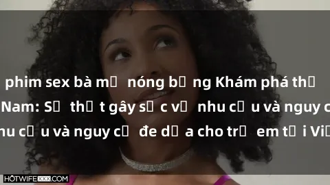 phim sex bà mẹ nóng bỏng Khám phá thế giới sex loli Việt Nam: Sự thật gây sốc về nhu cầu và nguy cơ đe dọa cho trẻ em tại Việt Nam