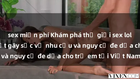sex miễn phí Khám phá thế giới sex loli Việt Nam: Sự thật gây sốc về nhu cầu và nguy cơ đe dọa cho trẻ em tại Việt Nam
