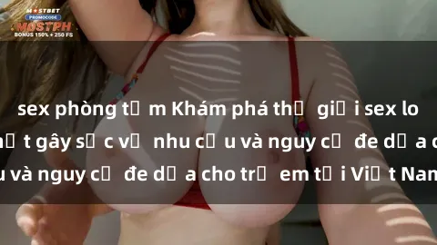 sex phòng tắm Khám phá thế giới sex loli Việt Nam: Sự thật gây sốc về nhu cầu và nguy cơ đe dọa cho trẻ em tại Việt Nam