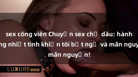 sex công viên Chuyện sex chị dâu: hành động nhiệt tình khiến tôi bất ngờ và mãn nguyện!
