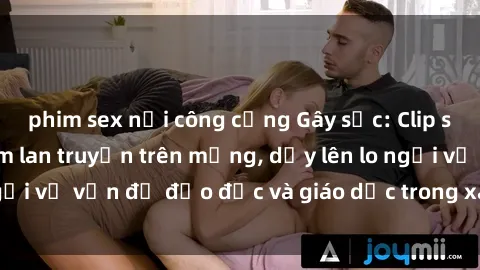 phim sex nơi công cộng Gây sốc: Clip sex mẹ con Việt Nam lan truyền trên mạng, dấy lên lo ngại về vấn đề đạo đức và giáo dục trong xã hội hiện nay.