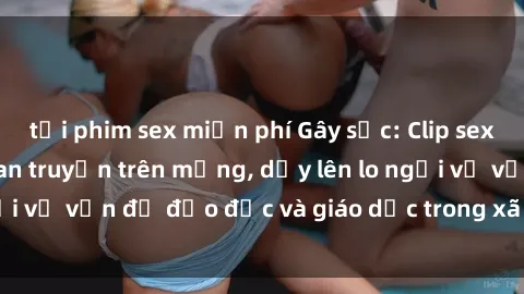 tải phim sex miễn phí Gây sốc: Clip sex mẹ con Việt Nam lan truyền trên mạng, dấy lên lo ngại về vấn đề đạo đức và giáo dục trong xã hội hiện nay.