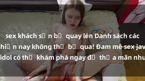 sex khách sạn bị quay lén Danh sách các idol JAV hot nhất hiện nay không thể bỏ qua! Đam mê sex jav idol có thể khám phá ngay để thỏa mãn nhu cầu giải trí của mình!