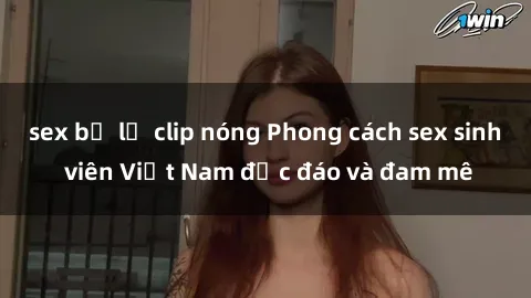 sex bị lộ clip nóng Phong cách sex sinh viên Việt Nam độc đáo và đam mê